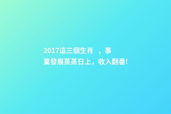 2017這三個生肖，事業發展蒸蒸日上，收入翻番!